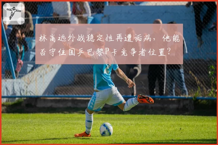 林高远外战稳定性再遭诟病，他能否守住国乒巴黎P卡竞争者位置？
