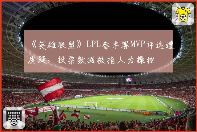 《英雄联盟》LPL春季赛MVP评选遭质疑，投票数据被指人为操控
