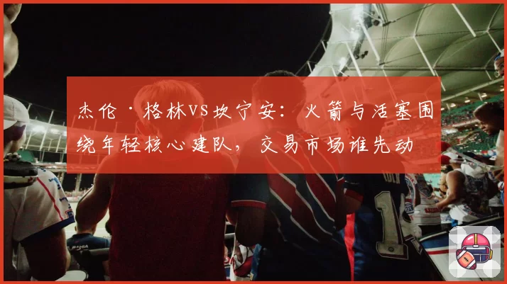 杰伦·格林vs坎宁安：火箭与活塞围绕年轻核心建队，交易市场谁先动手？