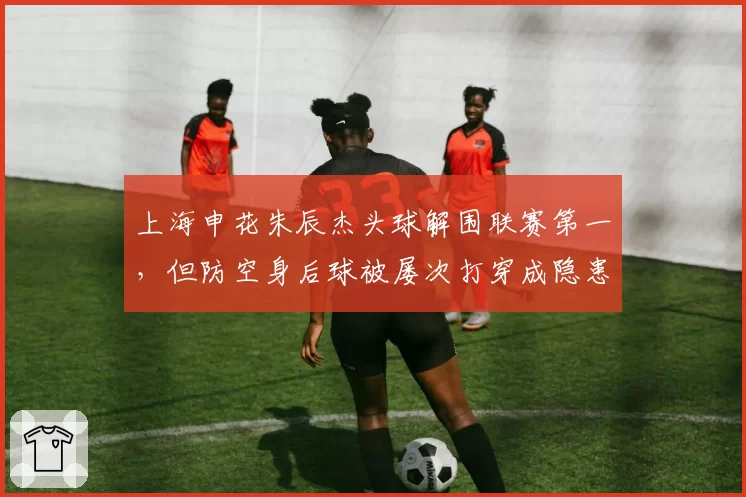 上海申花朱辰杰头球解围联赛第一,但防空身后球被屡次打穿成隐患?