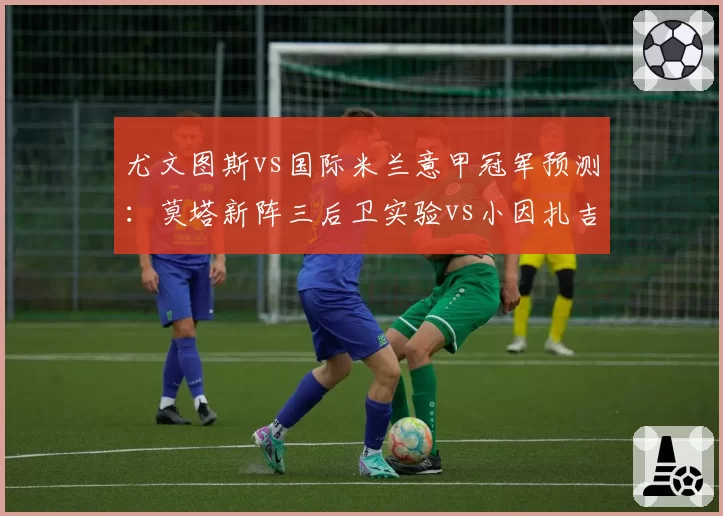 尤文图斯vs国际米兰意甲冠军预测：莫塔新阵三后卫实验vs小因扎吉成熟体系