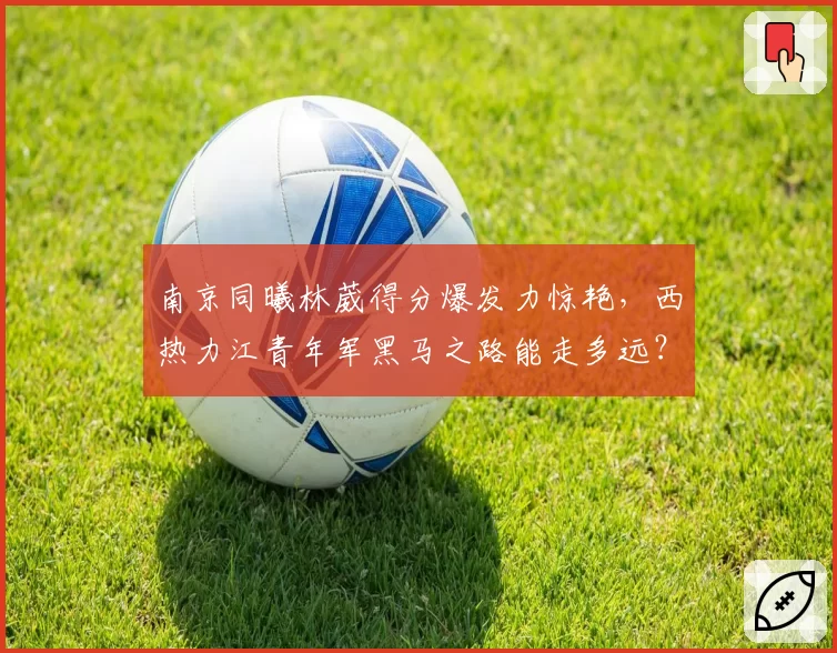 南京同曦林葳得分爆发力惊艳,西热力江青年军黑马之路能走多远?