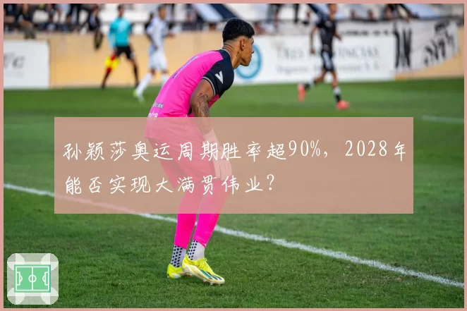 孙颖莎奥运周期胜率超90%，2028年能否实现大满贯伟业？