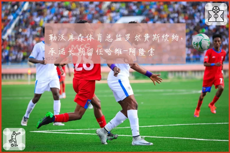 勒沃库森体育总监罗尔费斯续约,承诺长期留任哈维-阿隆索