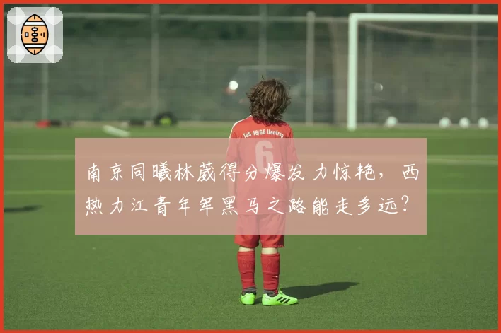 南京同曦林葳得分爆发力惊艳,西热力江青年军黑马之路能走多远?